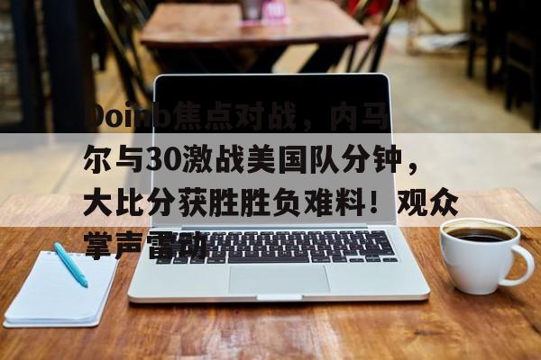 Kaiyun-Doinb焦点对战，内马尔与30激战美国队分钟，大比分获胜胜负难料！观众掌声雷动的简单介绍